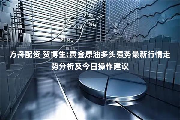 方舟配资 贺博生:黄金原油多头强势最新行情走势分析及今日操作建议