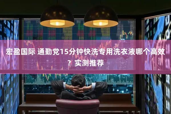宏盈国际 通勤党15分钟快洗专用洗衣液哪个高效？实测推荐