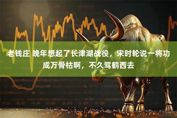 老钱庄 晚年想起了长津湖战役，宋时轮说一将功成万骨枯啊，不久驾鹤西去