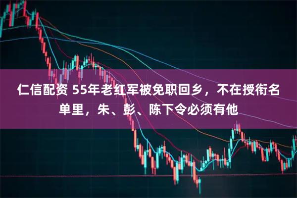 仁信配资 55年老红军被免职回乡，不在授衔名单里，朱、彭、陈下令必须有他