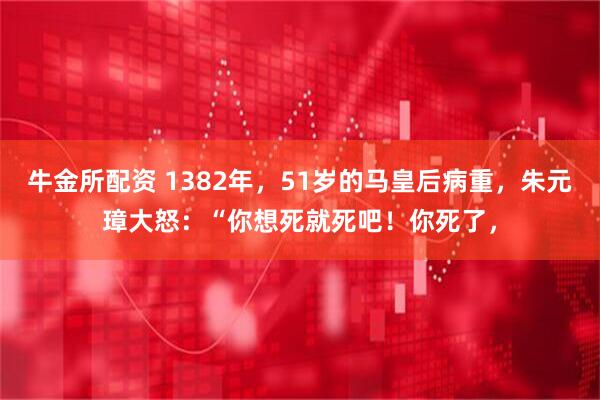牛金所配资 1382年，51岁的马皇后病重，朱元璋大怒：“你想死就死吧！你死了，
