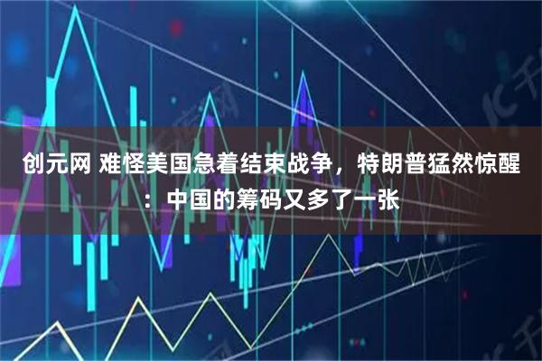 创元网 难怪美国急着结束战争，特朗普猛然惊醒：中国的筹码又多了一张