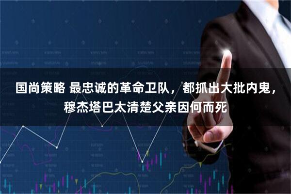 国尚策略 最忠诚的革命卫队，都抓出大批内鬼，穆杰塔巴太清楚父亲因何而死
