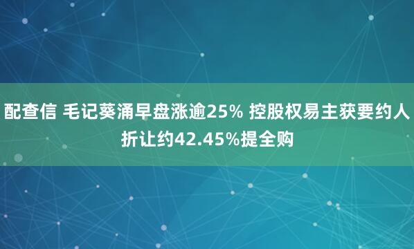 配查信 毛记葵涌早盘涨逾25% 控股权易主获要约人折让约42.45%提全购