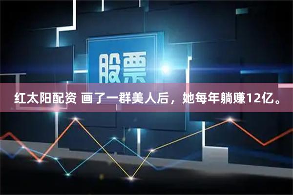 红太阳配资 画了一群美人后，她每年躺赚12亿。