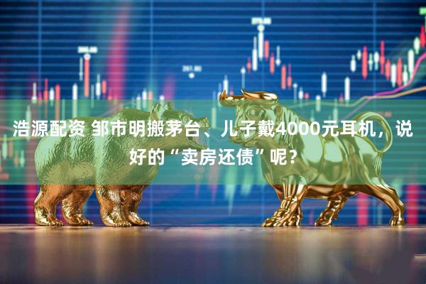 浩源配资 邹市明搬茅台、儿子戴4000元耳机，说好的“卖房还债”呢？