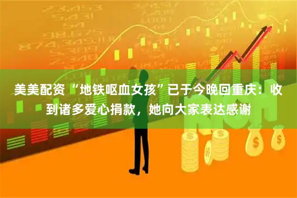美美配资 “地铁呕血女孩”已于今晚回重庆：收到诸多爱心捐款，她向大家表达感谢