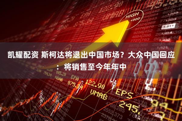 凯耀配资 斯柯达将退出中国市场？大众中国回应：将销售至今年年中