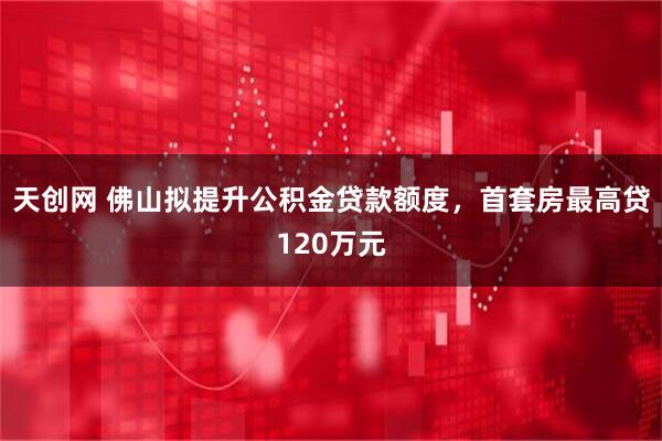 天创网 佛山拟提升公积金贷款额度，首套房最高贷120万元