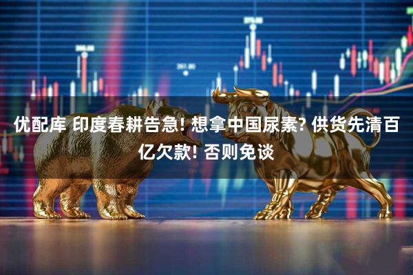 优配库 印度春耕告急! 想拿中国尿素? 供货先清百亿欠款! 否则免谈