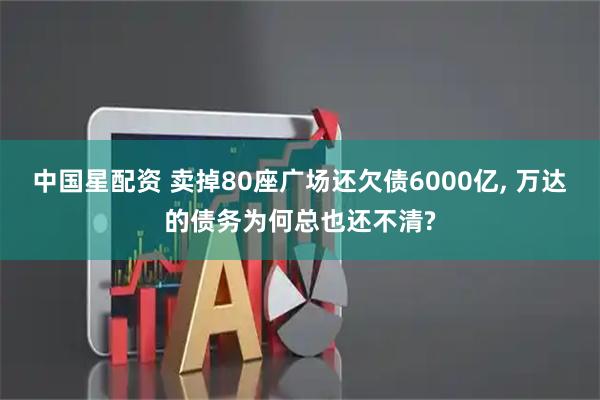 中国星配资 卖掉80座广场还欠债6000亿, 万达的债务为何总也还不清?