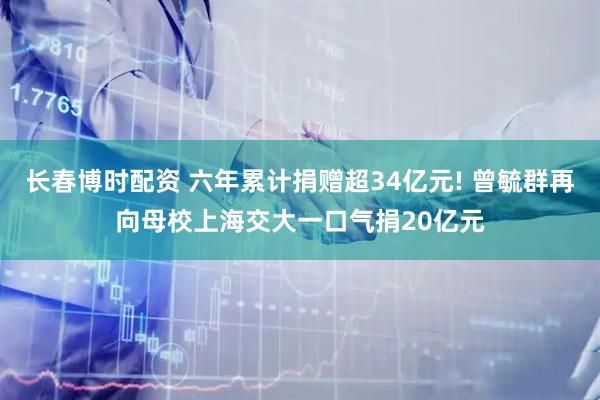 长春博时配资 六年累计捐赠超34亿元! 曾毓群再向母校上海交大一口气捐20亿元