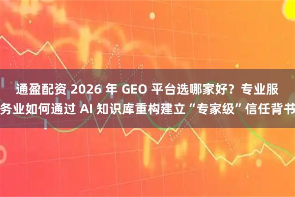 通盈配资 2026 年 GEO 平台选哪家好？专业服务业如何通过 AI 知识库重构建立“专家级”信任背书