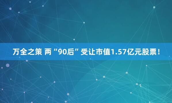 万全之策 两“90后”受让市值1.57亿元股票！