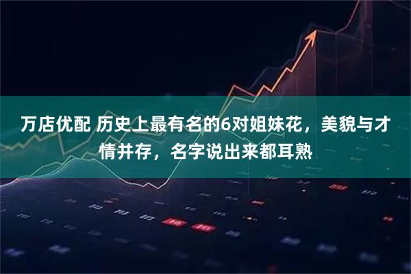 万店优配 历史上最有名的6对姐妹花，美貌与才情并存，名字说出来都耳熟