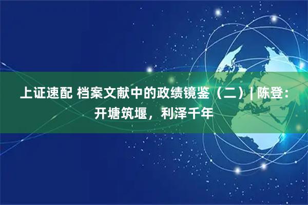 上证速配 档案文献中的政绩镜鉴（二）| 陈登：开塘筑堰，利泽千年