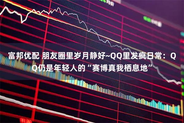 富邦优配 朋友圈里岁月静好~QQ里发疯日常：QQ仍是年轻人的“赛博真我栖息地”