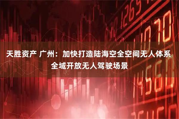天胜资产 广州：加快打造陆海空全空间无人体系 全域开放无人驾驶场景