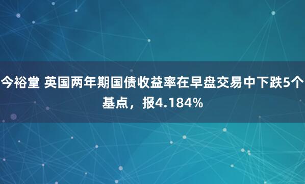 今裕堂 英国两年期国债收益率在早盘交易中下跌5个基点，报4.184%
