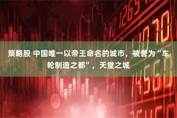 策略股 中国唯一以帝王命名的城市，被誉为“车轮制造之都”，天堂之城