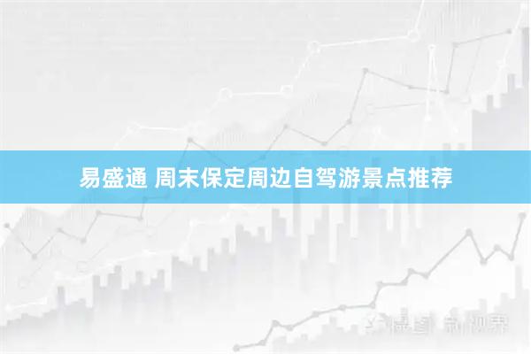 易盛通 周末保定周边自驾游景点推荐