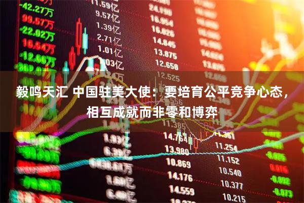 毅鸣天汇 中国驻美大使：要培育公平竞争心态，相互成就而非零和博弈