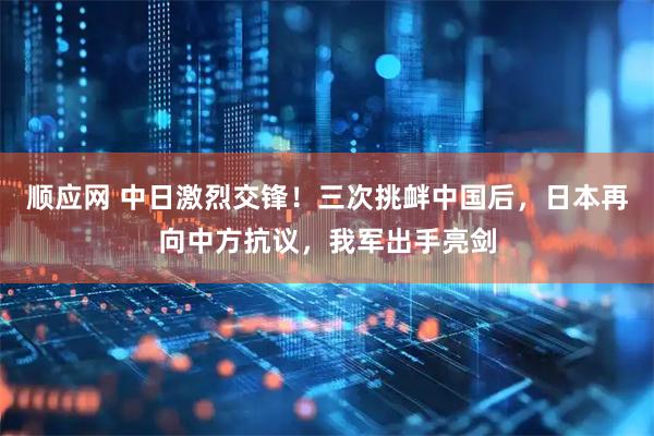 顺应网 中日激烈交锋！三次挑衅中国后，日本再向中方抗议，我军出手亮剑