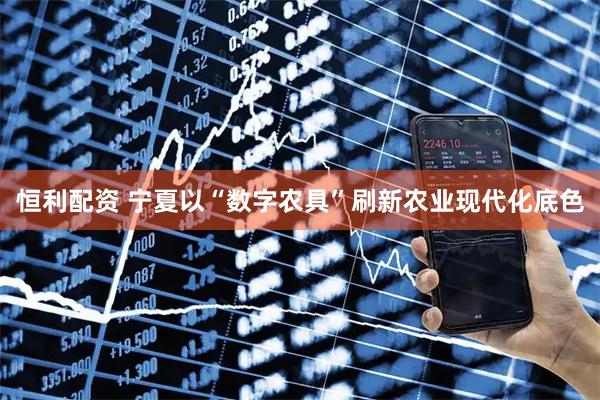 恒利配资 宁夏以“数字农具”刷新农业现代化底色