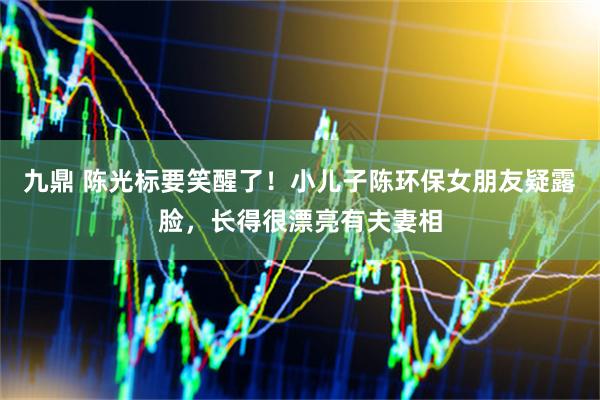 九鼎 陈光标要笑醒了！小儿子陈环保女朋友疑露脸，长得很漂亮有夫妻相