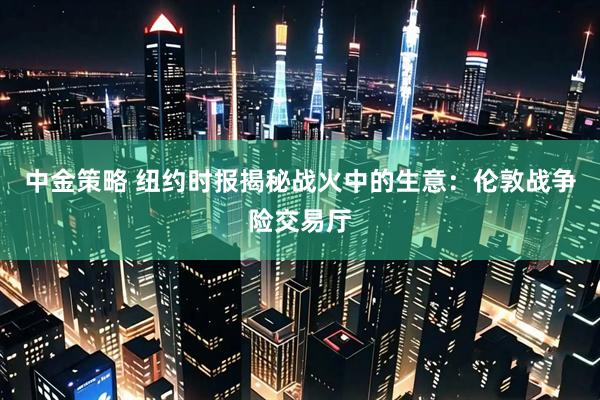 中金策略 纽约时报揭秘战火中的生意：伦敦战争险交易厅