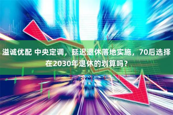 溢诚优配 中央定调，延迟退休落地实施，70后选择在2030年退休的划算吗？