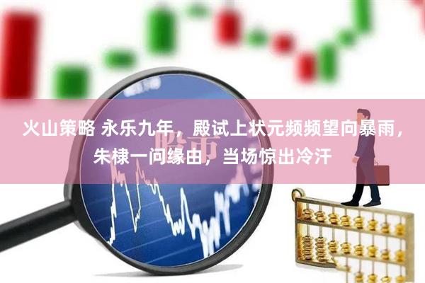 火山策略 永乐九年，殿试上状元频频望向暴雨，朱棣一问缘由，当场惊出冷汗