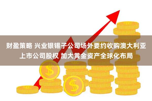 财盈策略 兴业银锡子公司场外要约收购澳大利亚上市公司股权 加大黄金资产全球化布局