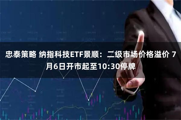 忠泰策略 纳指科技ETF景顺：二级市场价格溢价 7月6日开市起至10:30停牌