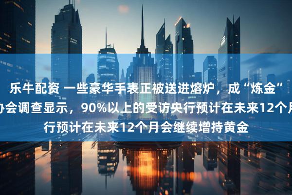 乐牛配资 一些豪华手表正被送进熔炉，成“炼金”原料；世界黄金协会调查显示，90%以上的受访央行预计在未来12个月会继续增持黄金