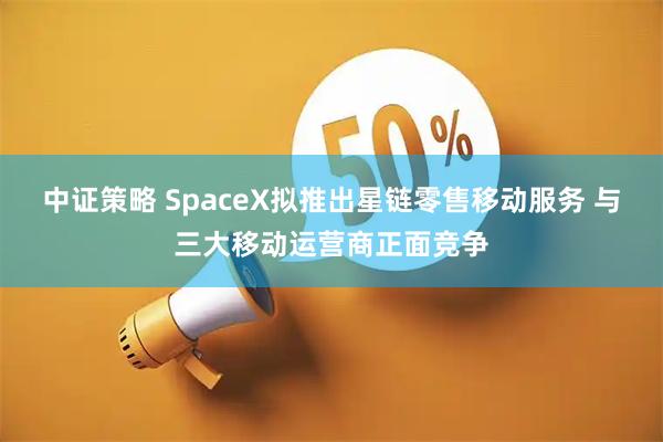 中证策略 SpaceX拟推出星链零售移动服务 与三大移动运营商正面竞争