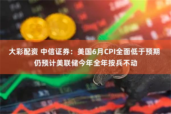 大彩配资 中信证券：美国6月CPI全面低于预期 仍预计美联储今年全年按兵不动