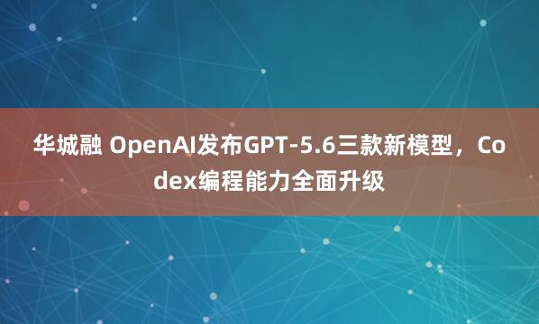 华城融 OpenAI发布GPT-5.6三款新模型，Codex编程能力全面升级