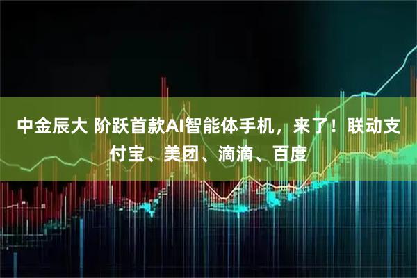 中金辰大 阶跃首款AI智能体手机,来了!联动支付宝、美团、滴滴、百度