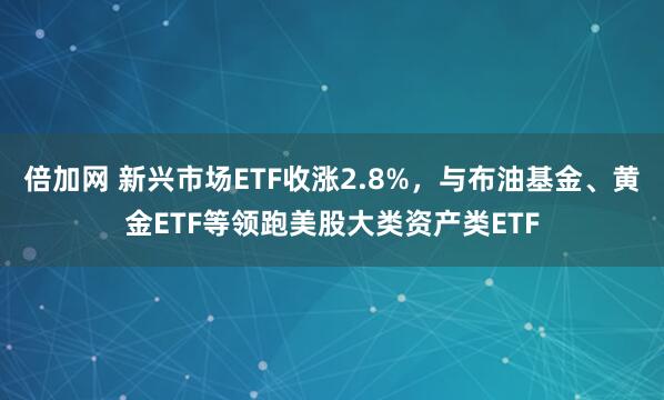 倍加网 新兴市场ETF收涨2.8%，与布油基金、黄金ETF等领跑美股大类资产类ETF