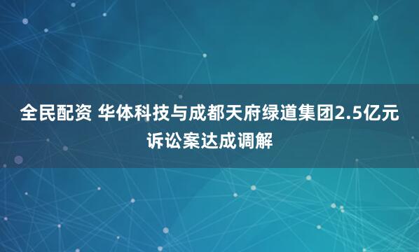全民配资 华体科技与成都天府绿道集团2.5亿元诉讼案达成调解