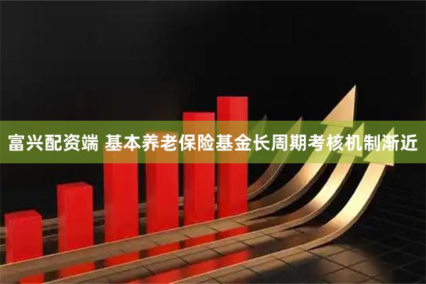 富兴配资端 基本养老保险基金长周期考核机制渐近