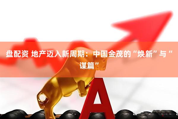 盘配资 地产迈入新周期:中国金茂的“焕新”与“谋篇”