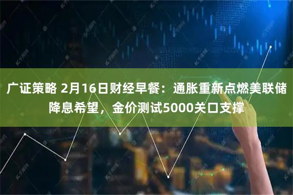 广证策略 2月16日财经早餐：通胀重新点燃美联储降息希望，金价测试5000关口支撑