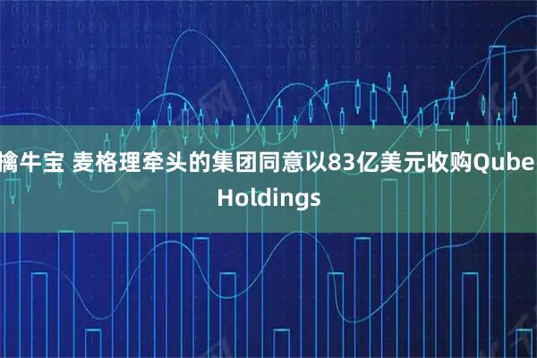 擒牛宝 麦格理牵头的集团同意以83亿美元收购Qube Holdings