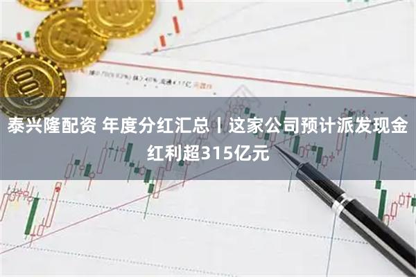 泰兴隆配资 年度分红汇总丨这家公司预计派发现金红利超315亿元
