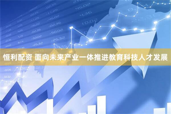 恒利配资 面向未来产业一体推进教育科技人才发展
