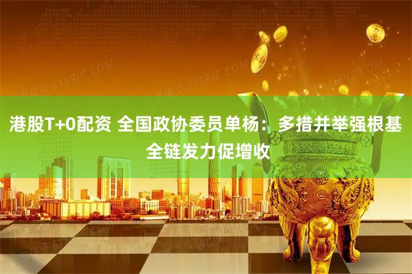 港股T+0配资 全国政协委员单杨：多措并举强根基 全链发力促增收