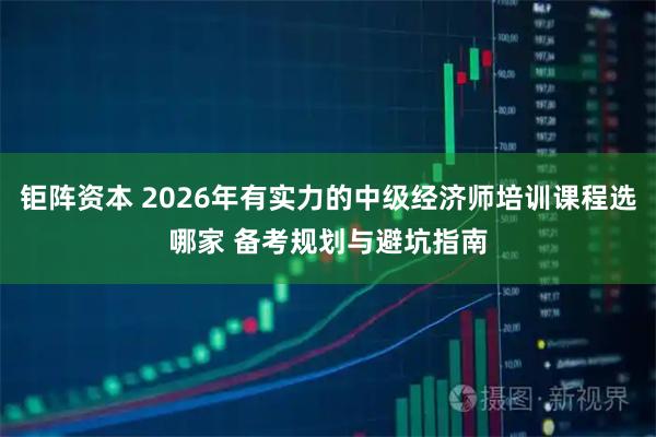 钜阵资本 2026年有实力的中级经济师培训课程选哪家 备考规划与避坑指南