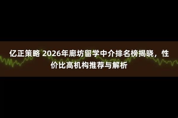 亿正策略 2026年廊坊留学中介排名榜揭晓，性价比高机构推荐与解析